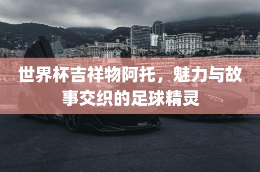 世界杯吉祥物阿托，魅力与故事交织的足球精灵