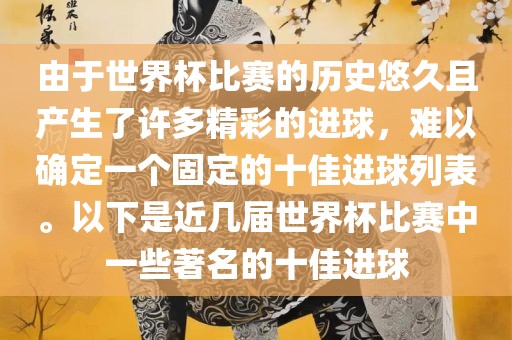 由于世界杯比赛的历史悠久且产生了许多精彩的进球，难以确定一个固定的十佳进球列表。以下是近几届世界杯比赛中一些著名的十佳进球