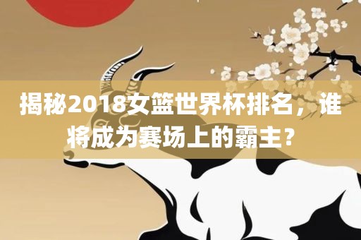揭秘2018女篮世界杯排名，谁将成为赛场上的霸主？