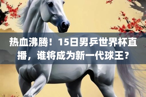 热血沸腾！15日男乒世界杯直播，谁将成为新一代球王？