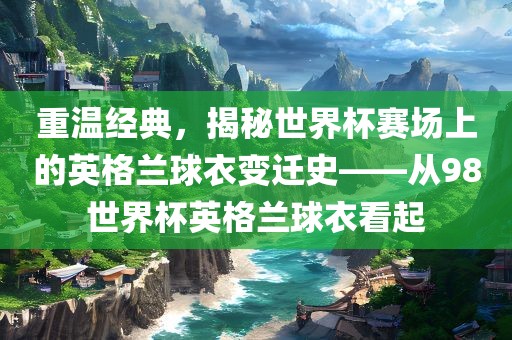 重温经典，揭秘世界杯赛场上的英格兰球衣变迁史——从98世界杯英格兰球衣看起