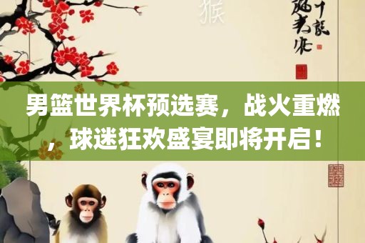 男篮世界杯预选赛，战火重燃，球迷狂欢盛宴即将开启！