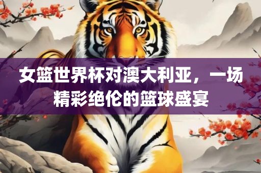 女篮世界杯对澳大利亚，一场精彩绝伦的篮球盛宴