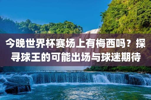 今晚世界杯赛场上有梅西吗？探寻球王的可能出场与球迷期待