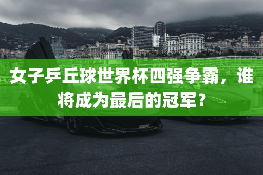 女子乒丘球世界杯四强争霸，谁将成为最后的冠军？