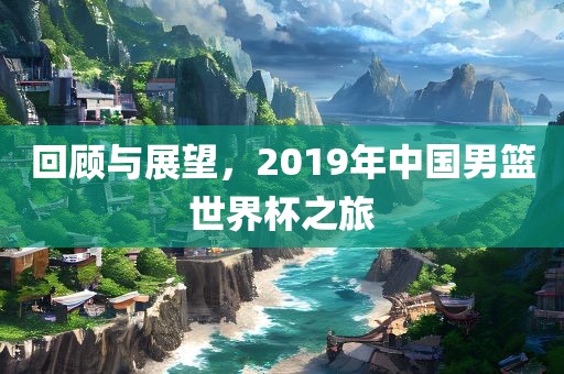 回顾与展望，2019年中国男篮世界杯之旅