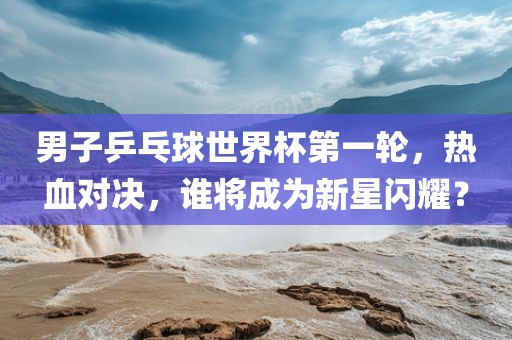 男子乒乓球世界杯第一轮，热血对决，谁将成为新星闪耀？