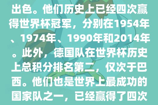 德国队在世界杯上的表现非常出色。他们历史上已经四次赢得世界杯冠军，分别在1954年、1974年、1990年和2014年。此外，德国队在世界杯历史上总积分排名第二，仅次于巴西。他们也是世界上最成功的国家队之一，已经赢得了四次世界杯冠军和多次进入决赛。