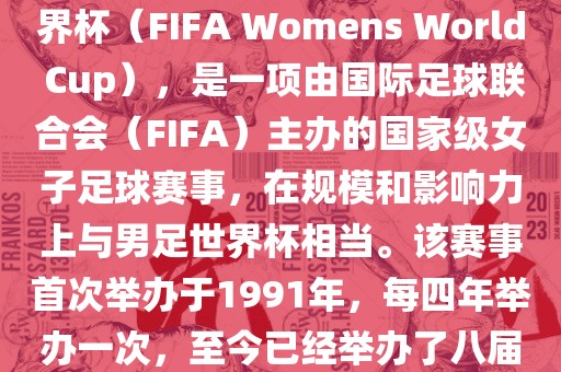 女世界杯，即国际足联女子世界杯（FIFA Womens World Cup），是一项由国际足球联合会（FIFA）主办的国家级女子足球赛事，在规模和影响力上与男足世界杯相当。该赛事首次举办于1991年，每四年举办一次，至今已经举办了八届。