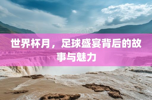 世界杯月，足球盛宴背后的故事与魅力