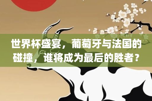 世界杯盛宴，葡萄牙与法国的碰撞，谁将成为最后的胜者？