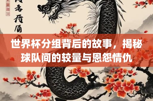 世界杯分组背后的故事，揭秘球队间的较量与恩怨情仇