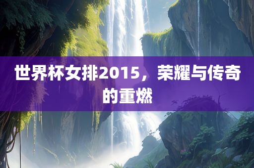 世界杯女排2015，荣耀与传奇的重燃