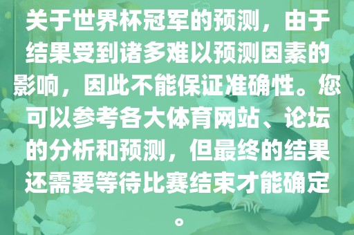 关于世界杯冠军的预测，由于结果受到诸多难以预测因素的影响，因此不能保证准确性。您可以参考各大体育网站、论坛的分析和预测，但最终的结果还需要等待比赛结束才能确定。