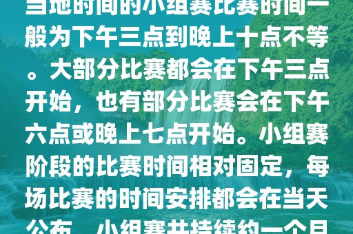 小组赛阶段（第1轮至第9轮），当地时间的小组赛比赛时间一般为下午三点到晚上十点不等。大部分比赛都会在下午三点开始，也有部分比赛会在下午六点或晚上七点开始。小组赛阶段的比赛时间相对固定，每场比赛的时间安排都会在当天公布。小组赛共持续约一个月时间。