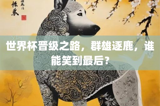 世界杯晋级之路，群雄逐鹿，谁能笑到最后？