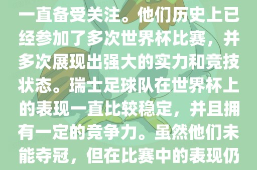 瑞士足球队在世界杯上的表现一直备受关注。他们历史上已经参加了多次世界杯比赛，并多次展现出强大的实力和竞技状态。瑞士足球队在世界杯上的表现一直比较稳定，并且拥有一定的竞争力。虽然他们未能夺冠，但在比赛中的表现仍然令人印象深刻。