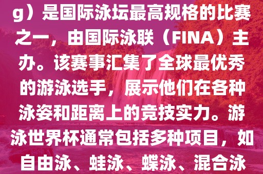 游泳世界杯（FINA World Championships in Swimming）是国际泳坛最高规格的比赛之一，由国际泳联（FINA）主办。该赛事汇集了全球最优秀的游泳选手，展示他们在各种泳姿和距离上的竞技实力。游泳世界杯通常包括多种项目，如自由泳、蛙泳、蝶泳、混合泳等。此外，赛事还设有接力比赛和公开水域游泳等项目。
