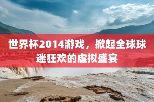 世界杯2014游戏，掀起全球球迷狂欢的虚拟盛宴