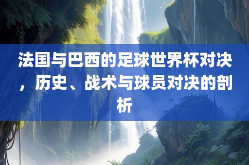 法国与巴西的足球世界杯对决，历史、战术与球员对决的剖析