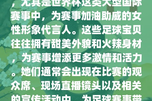 足球宝贝指的是在足球赛事中，尤其是世界杯这类大型国际赛事中，为赛事加油助威的女性形象代言人。这些足球宝贝往往拥有甜美外貌和火辣身材，为赛事增添更多激情和活力。她们通常会出现在比赛的观众席、现场直播镜头以及相关的宣传活动中，为足球赛事带来了更多的关注度和话题性。