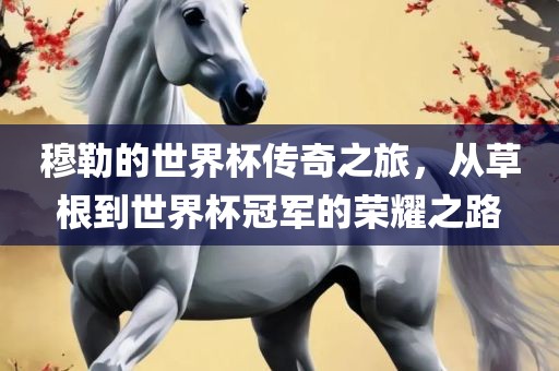穆勒的世界杯传奇之旅，从草根到世界杯冠军的荣耀之路