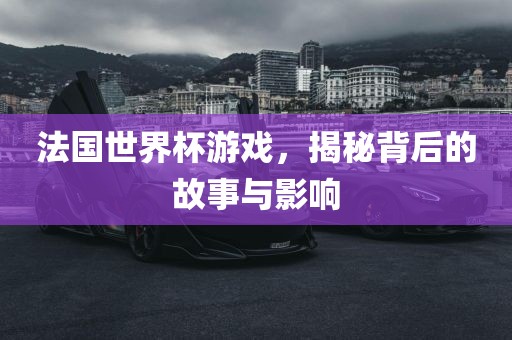 法国世界杯游戏，揭秘背后的故事与影响