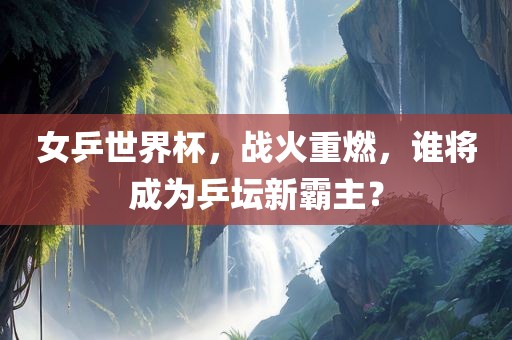女乒世界杯，战火重燃，谁将成为乒坛新霸主？