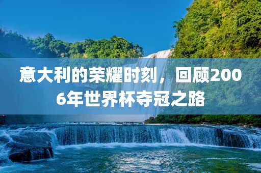 意大利的荣耀时刻，回顾2006年世界杯夺冠之路