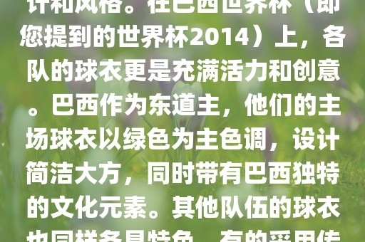 关于世界杯足球赛的球衣，每个参赛队伍都有自己的独特设计和风格。在巴西世界杯（即您提到的世界杯2014）上，各队的球衣更是充满活力和创意。巴西作为东道主，他们的主场球衣以绿色为主色调，设计简洁大方，同时带有巴西独特的文化元素。其他队伍的球衣也同样各具特色，有的采用传统颜色，有的则尝试新的设计和颜色搭配。