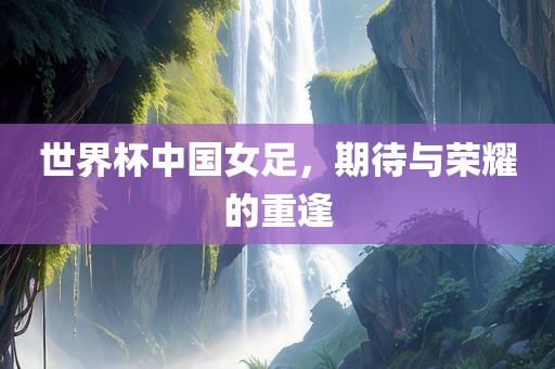 世界杯中国女足，期待与荣耀的重逢