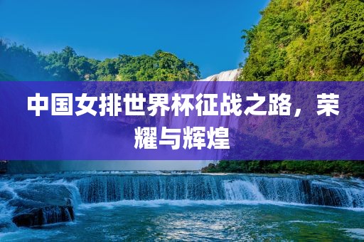 中国女排世界杯征战之路，荣耀与辉煌