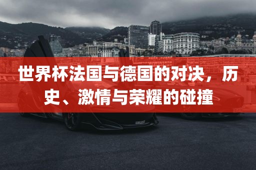 世界杯法国与德国的对决，历史、激情与荣耀的碰撞