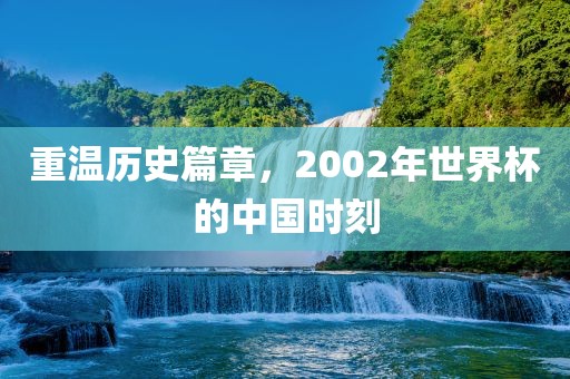 重温历史篇章，2002年世界杯的中国时刻