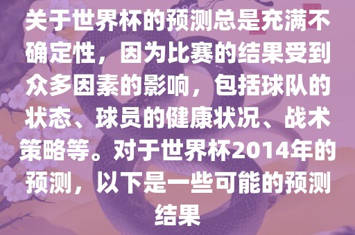 关于世界杯的预测总是充满不确定性，因为比赛的结果受到众多因素的影响，包括球队的状态、球员的健康状况、战术策略等。对于世界杯2014年的预测，以下是一些可能的预测结果