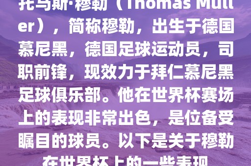 托马斯·穆勒（Thomas Müller），简称穆勒，出生于德国慕尼黑，德国足球运动员，司职前锋，现效力于拜仁慕尼黑足球俱乐部。他在世界杯赛场上的表现非常出色，是位备受瞩目的球员。以下是关于穆勒在世界杯上的一些表现