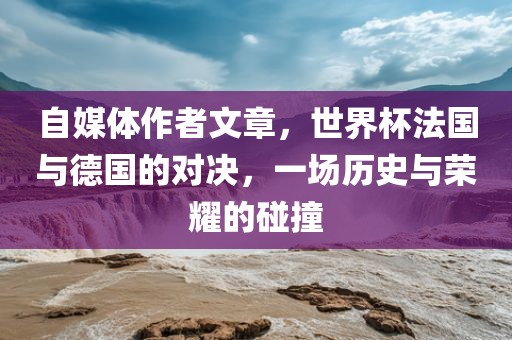 自媒体作者文章，世界杯法国与德国的对决，一场历史与荣耀的碰撞