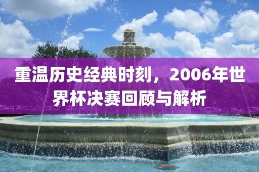 重温历史经典时刻，2006年世界杯决赛回顾与解析