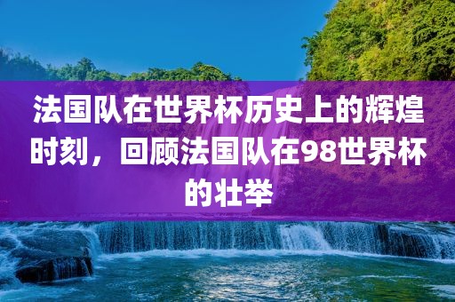 法国队在世界杯历史上的辉煌时刻，回顾法国队在98世界杯的壮举