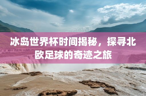 冰岛世界杯时间揭秘，探寻北欧足球的奇迹之旅