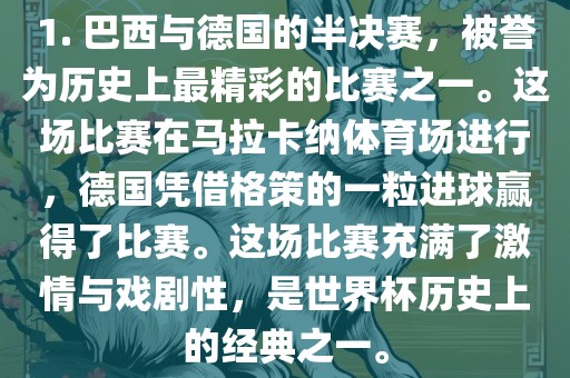 1. 巴西与德国的半决赛，被誉为历史上最精彩的比赛之一。这场比赛在马拉卡纳体育场进行，德国凭借格策的一粒进球赢得了比赛。这场比赛充满了激情与戏剧性，是世界杯历史上的经典之一。