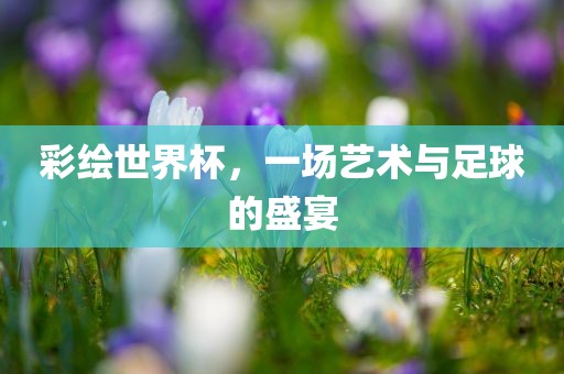 彩绘世界杯，一场艺术与足球的盛宴