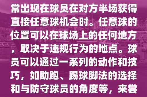 世界杯中的任意球是一种在足球比赛中常见的得分手段，通常出现在球员在对方半场获得直接任意球机会时。任意球的位置可以在球场上的任何地方，取决于违规行为的地点。球员可以通过一系列的动作和技巧，如助跑、踢球脚法的选择和与防守球员的角度等，来尝试将球直接踢入对方球门，从而得分。