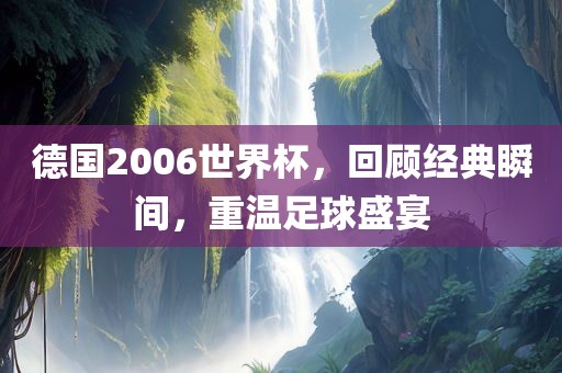 德国2006世界杯，回顾经典瞬间，重温足球盛宴