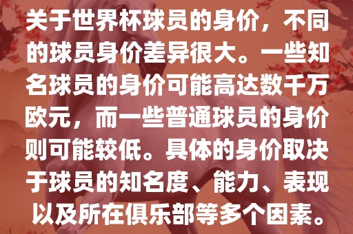 关于世界杯球员的身价，不同的球员身价差异很大。一些知名球员的身价可能高达数千万欧元，而一些普通球员的身价则可能较低。具体的身价取决于球员的知名度、能力、表现以及所在俱乐部等多个因素。
