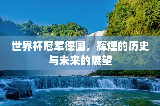 世界杯冠军德国，辉煌的历史与未来的展望
