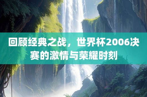 回顾经典之战，世界杯2006决赛的激情与荣耀时刻