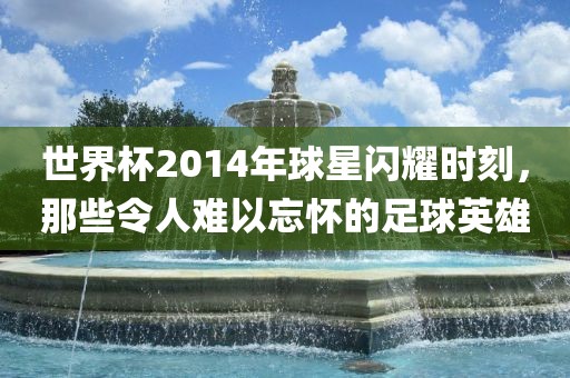 世界杯2014年球星闪耀时刻，那些令人难以忘怀的足球英雄