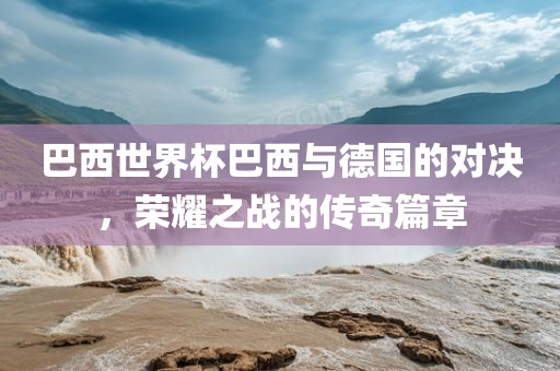 巴西世界杯巴西与德国的对决，荣耀之战的传奇篇章