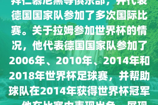拉姆（Philipp Lahm）是一位德国足球运动员，出生于1983年，他在职业生涯中曾效力于拜仁慕尼黑等俱乐部，并代表德国国家队参加了多次国际比赛。关于拉姆参加世界杯的情况，他代表德国国家队参加了2006年、2010年、2014年和2018年世界杯足球赛，并帮助球队在2014年获得世界杯冠军。他在比赛中表现出色，展现出卓越的领导能力和足球技巧，成为德国队的重要球员之一。